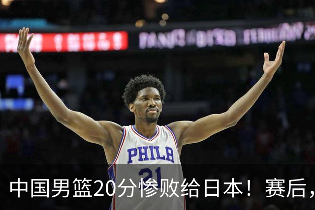 中国男篮20分惨败给日本！赛后，中国队队长胡明轩最新采访出炉，听听他说了啥